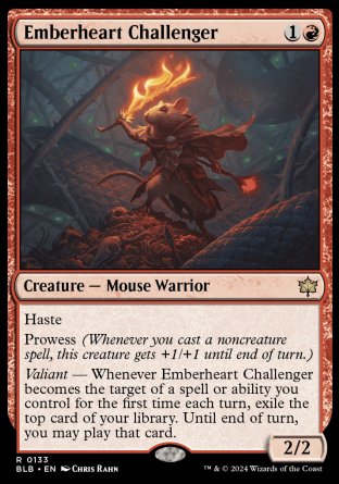 '-Emberheart Challenger
Creature â€” Mouse Warrior
Haste
Prowess
Valiant â€” Whenever this creature becomes the target of a spell or ability you control for the first time each turn, exile the top card of your library. Until end of turn, you may play that card.
2/2