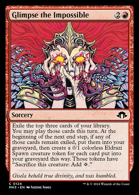 Glimpse the Impossible
Sorcery
Exile the top three cards of your library. You may play those cards this turn. At the beginning of the next end step, if any of those cards remain exiled, put them into your graveyard, then create a 0/1 colorless Eldrazi Spawn creature token for each card put into your graveyard this way. Those tokens have "Sacrifice this token: Add {C}."
