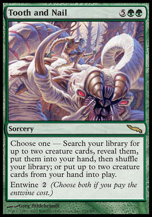 '-Tooth and Nail
Sorcery
Choose one â€”
â€¢ Search your library for up to two creature cards, reveal them, put them into your hand, then shuffle.
â€¢ Put up to two creature cards from your hand onto the battlefield.
Entwine %2