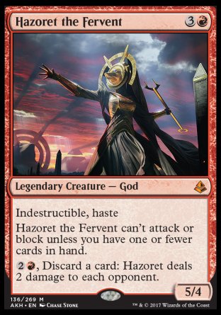 '-Hazoret the Fervent
Legendary Creature â€” God
Indestructible, haste
Hazoret can't attack or block unless you have one or fewer cards in hand.
%2%R, Discard a card: Hazoret deals 2 damage to each opponent.
5/4