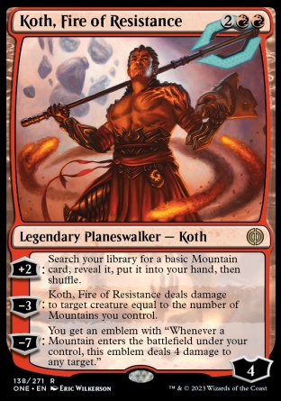Koth, Fire of Resistance
Legendary Planeswalker — Koth
+2
Search your library for a basic Mountain card, reveal it, put it into your hand, then shuffle.
-3
Koth deals damage to target creature equal to the number of Mountains you control.
-7
You get an emblem with "Whenever a Mountain you control enters, this emblem deals 4 damage to any target."
Loyalty : 4