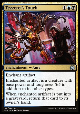 '-Tezzeret's Touch
Enchantment â€” Aura
Enchant artifact
Enchanted artifact is a creature with base power and toughness 5/5 in addition to its other types.
When enchanted artifact is put into a graveyard, return that card to its owner's hand.