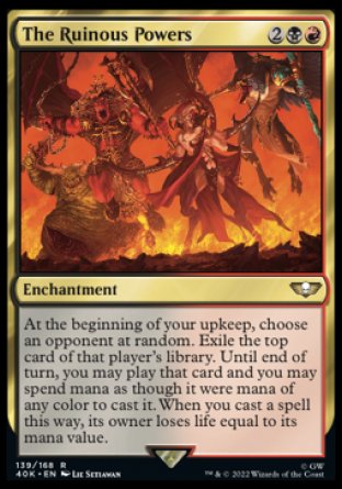 The Ruinous Powers
Enchantment
At the beginning of your upkeep, choose an opponent at random. Exile the top card of that player's library. Until end of turn, you may play that card and you may spend mana as though it were mana of any color to cast it. When you cast a spell this way, its owner loses life equal to its mana value.