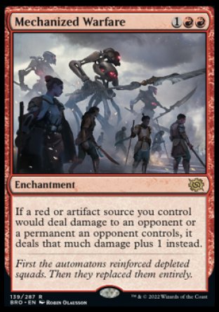 Mechanized Warfare
Enchantment
If a red or artifact source you control would deal damage to an opponent or a permanent an opponent controls, it deals that much damage plus 1 instead.