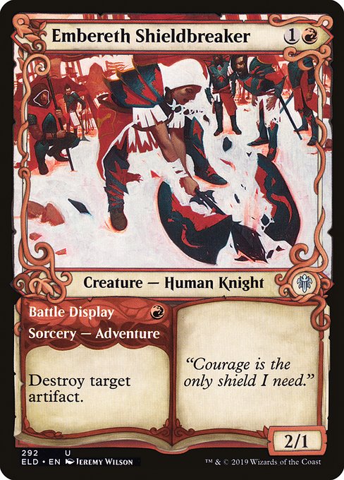 Embereth Shieldbreaker // Battle Display
Creature — Human Knight // Sorcery — Adventure

Destroy target artifact. (Then exile this card. You may cast the creature later from exile.)
2/1