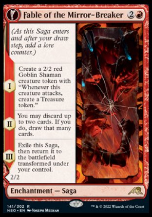'-Fable of the Mirror-Breaker
Enchantment â€” Saga
(As this Saga enters and after your draw step, add a lore counter.)
*S1 Create a 2/2 red Goblin Shaman creature token with "Whenever this token attacks, create a Treasure token."
*S2 You may discard up to two cards. If you do, draw that many cards.
*S3 Exile this Saga, then return it to the battlefield transformed under your control.

2/2