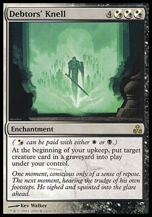 '-Debtors' Knell
Enchantment
(%WB can be paid with either %W or %B.)
At the beginning of your upkeep, put target creature card from a graveyard onto the battlefield under your control.