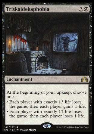 Triskaidekaphobia
Enchantment
At the beginning of your upkeep, choose one —
• Each player with exactly 13 life loses the game, then each player gains 1 life.
• Each player with exactly 13 life loses the game, then each player loses 1 life.