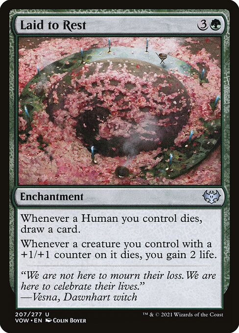 Laid to Rest
Enchantment
Whenever a Human you control dies, draw a card.
Whenever a creature you control with a +1/+1 counter on it dies, you gain 2 life.