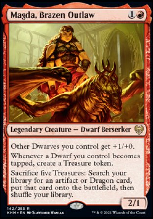 '-Magda, Brazen Outlaw
Legendary Creature â€” Dwarf Berserker
Other Dwarves you control get +1/+0.
Whenever a Dwarf you control becomes tapped, create a Treasure token.
Sacrifice five Treasures: Search your library for an artifact or Dragon card, put that card onto the battlefield, then shuffle.
2/1
