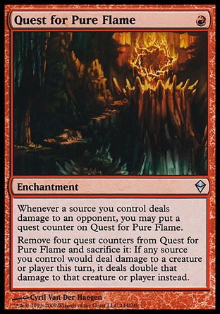 Quest for Pure Flame
Enchantment
Whenever a source you control deals damage to an opponent, you may put a quest counter on this enchantment.
Remove four quest counters from this enchantment and sacrifice it: If any source you control would deal damage to a permanent or player this turn, it deals double that damage to that permanent or player instead.