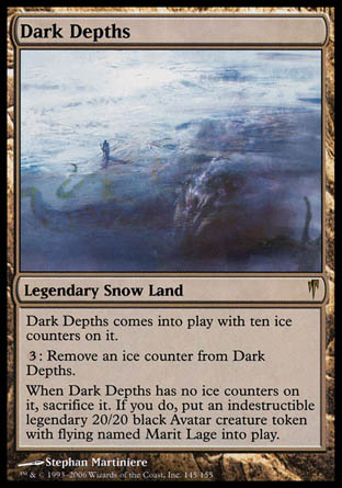 '-Dark Depths
Legendary Snow Land
Dark Depths enters with ten ice counters on it.
%3: Remove an ice counter from Dark Depths.
When Dark Depths has no ice counters on it, sacrifice it. If you do, create Marit Lage, a legendary 20/20 black Avatar creature token with flying and indestructible.
