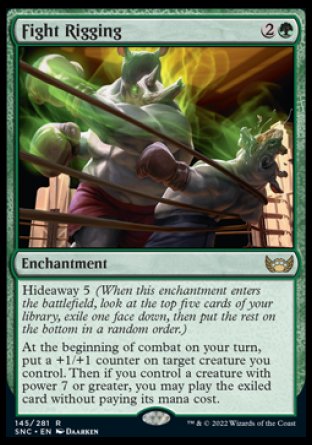 Fight Rigging
Enchantment
Hideaway 5
At the beginning of combat on your turn, put a +1/+1 counter on target creature you control. Then if you control a creature with power 7 or greater, you may play the exiled card without paying its mana cost.