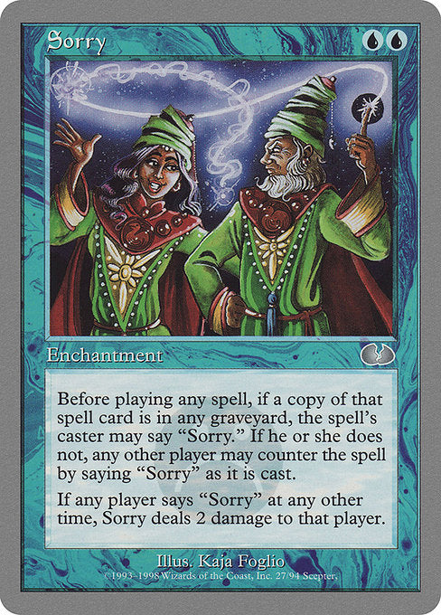 Sorry
Enchantment
Before any player casts a spell with the same name as a card in any graveyard, that player may say "sorry." If they don't, any other player may say "sorry" as the spell is being cast. When another player says "sorry" this way, counter the spell.
Whenever a player says "sorry" at any other time, Sorry deals 2 damage to that player.