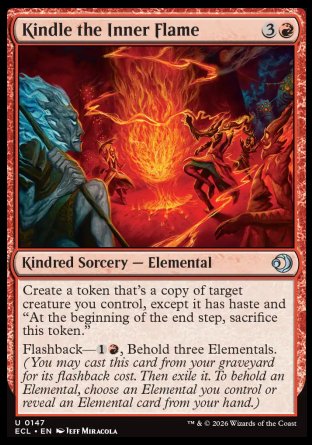 Kindle the Inner Flame
Kindred Sorcery â€” Elemental
Create a token that's a copy of target creature you control, except it has haste and "At the beginning of the end step, sacrifice this token."
Flashback â€” %1%R, Behold three Elementals.