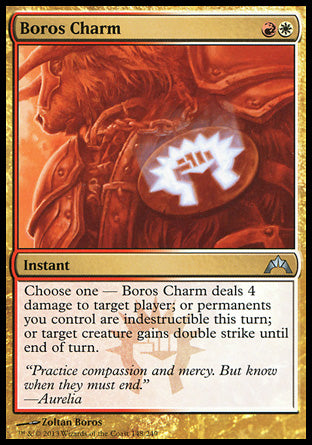 '-Boros Charm
Instant
Choose one â€”
â€¢ Boros Charm deals 4 damage to target player or planeswalker.
â€¢ Permanents you control gain indestructible until end of turn.
â€¢ Target creature gains double strike until end of turn.