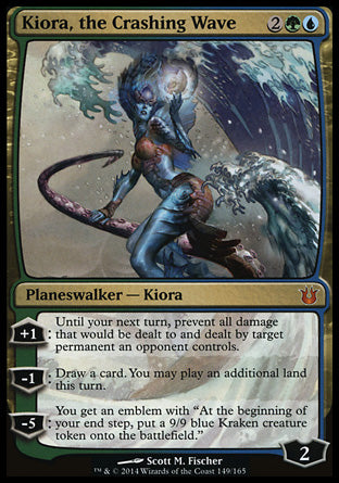 '-Kiora, the Crashing Wave
Legendary Planeswalker â€” Kiora
+1
Until your next turn, prevent all damage that would be dealt to and dealt by target permanent an opponent controls.
-1
Draw a card. You may play an additional land this turn.
-5
You get an emblem with "At the beginning of your end step, create a 9/9 blue Kraken creature token."
Loyalty : 2