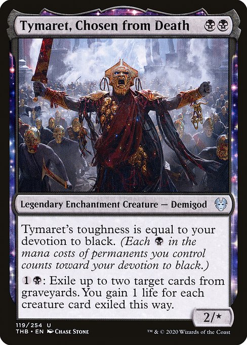 Tymaret, Chosen from Death
Legendary Enchantment Creature — Demigod
Tymaret's toughness is equal to your devotion to black. (Each {B} in the mana costs of permanents you control counts toward your devotion to black.)
{1}{B}: Exile up to two target cards from graveyards. You gain 1 life for each creature card exiled this way.
2/*