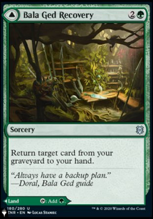 '-Bala Ged Recovery
Sorcery
Return target card from your graveyard to your hand.
Bala Ged Sanctuary
Land
This land enters tapped.
%T: Add %G.