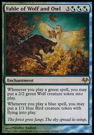 '-Fable of Wolf and Owl
Enchantment
Whenever you cast a green spell, you may create a 2/2 green Wolf creature token.
Whenever you cast a blue spell, you may create a 1/1 blue Bird creature token with flying.