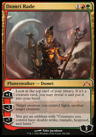 '-Domri Rade
Legendary Planeswalker â€” Domri
+1
Look at the top card of your library. If it's a creature card, you may reveal it and put it into your hand.
-2
Target creature you control fights another target creature.
-7
You get an emblem with "Creatures you control have double strike, trample, hexproof, and haste."
Loyalty : 3