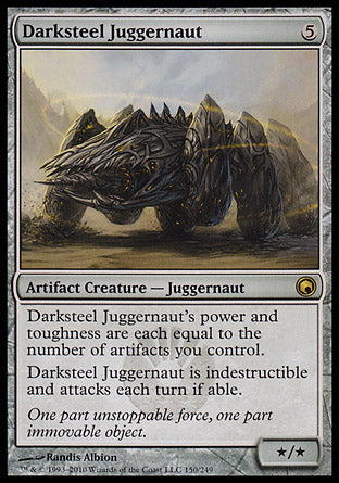 '-Darksteel Juggernaut
Artifact Creature â€” Juggernaut
Indestructible
Darksteel Juggernaut's power and toughness are each equal to the number of artifacts you control.
This creature attacks each combat if able.
*/*
