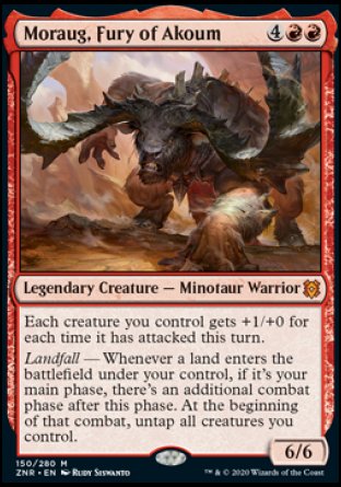 '-Moraug, Fury of Akoum
Legendary Creature â€” Minotaur Warrior
Each creature you control gets +1/+0 for each time it has attacked this turn.
Landfall â€” Whenever a land you control enters, if it's your main phase, there's an additional combat phase after this phase. At the beginning of that combat, untap all creatures you control.
6/6
