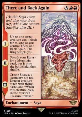 '-There and Back Again
Enchantment â€” Saga
(As this Saga enters and after your draw step, add a lore
*S1 Up to one target creature can't block for as long as you control this Saga. The Ring tempts you.
*S2 Search your library for a Mountain card, put it onto the battlefield,*S3 Create Smaug, a legendary 6/6 red Dragon creature token with flying, haste, and "When Smaug dies, create fourteen Treasure tokens."