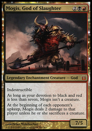 '-Mogis, God of Slaughter
Legendary Enchantment Creature â€” God
Indestructible
As long as your devotion to black and red is less than seven, Mogis isn't a creature.
At the beginning of each opponent's upkeep, Mogis deals 2 damage to that player unless they sacrifice a creature of their choice.
7/5