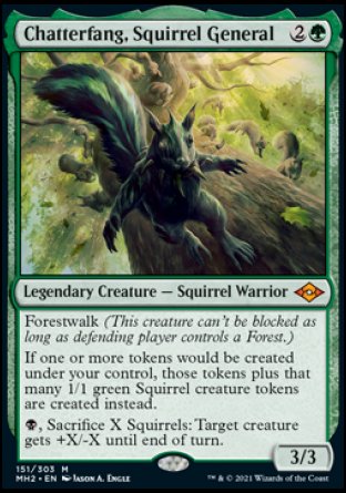 '-Chatterfang, Squirrel General
Legendary Creature â€” Squirrel Warrior
Forestwalk
If one or more tokens would be created under your control, those tokens plus that many 1/1 green Squirrel creature tokens are created instead.
%B, Sacrifice X Squirrels: Target creature gets +X/-X until end of turn.
3/3