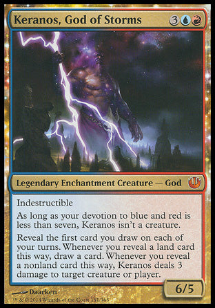 '-Keranos, God of Storms
Legendary Enchantment Creature â€” God
Indestructible
As long as your devotion to blue and red is less than seven, Keranos isn't a creature.
Reveal the first card you draw on each of your turns. Whenever you reveal a land card this way, draw a card. Whenever you reveal a nonland card this way, Keranos deals 3 damage to any target.
6/5