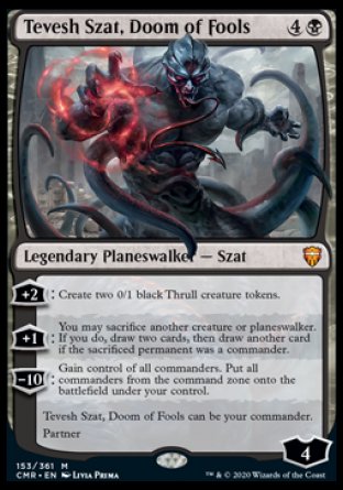 '-Tevesh Szat, Doom of Fools
Legendary Planeswalker â€” Szat
+2
Create two 0/1 black Thrull creature tokens.
+1
You may sacrifice another creature or planeswalker. If you do, draw two cards, then draw another card if the sacrificed permanent was a commander.
-10: Gain control of all commanders. Put all commanders from the command zone onto the battlefield under your control.
Tevesh  can be your commander.
Partner
Ly : 4
