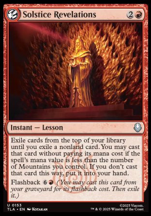 Solstice Revelations
Instant — Lesson
Exile cards from the top of your library until you exile a nonland card. You may cast that card without paying its mana cost if the spell's mana value is less than the number of Mountains you control. If you don't cast that card this way, put it into your hand.
Flashback %6%R