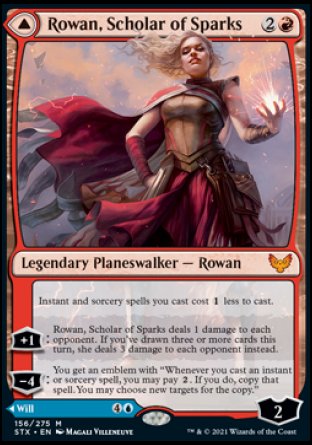 '-Rowan, Scholar of Sparks
Instant and sorcery spells you cast cost %1 less to cast.
+1
Rowan deals 1 damage to each opponent. If you've drawn 3 or more cards this turn, she deals 3 damage to each opponent.
-4
Will, Scholar of Frost
Instant and sorcery spells you cast cost %1 less to cast.
+1
Up to 1 target creature has base power and toughness 0/2 until your next turn.
-3
Draw 2 cards.
-7
Ly : 4
