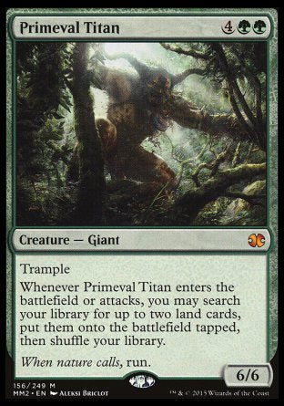 '-Primeval Titan
Creature â€” Giant
Trample
Whenever this creature enters or attacks, you may search your library for up to two land cards, put them onto the battlefield tapped, then shuffle.
6/6