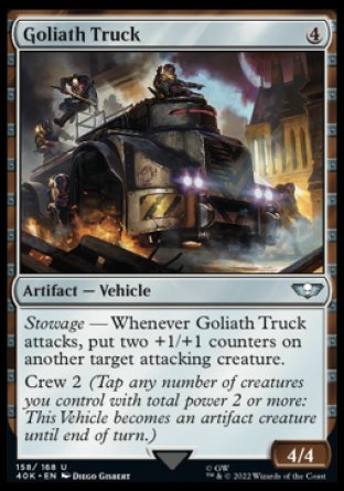 Goliath Truck
Artifact — Vehicle
Stowage — Whenever this Vehicle attacks, put two +1/+1 counters on another target attacking creature.
Crew 2
4/4