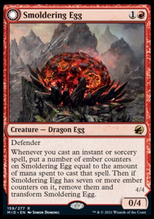 Smoldering Egg
Creature — Dragon Egg
Defender
Whenever you cast an instant or sorcery spell, put a number of ember counters on this creature equal to the amount of mana spent to cast that spell. Then if this creature has seven or more ember counters on it, remove them and transform this creature.
0/4