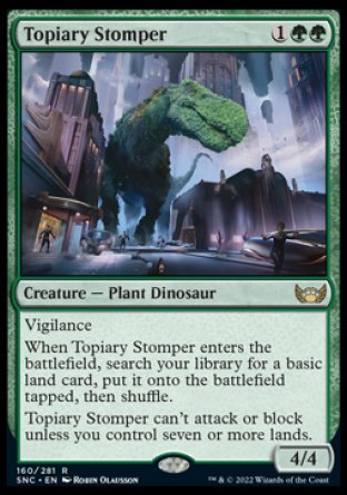 '-Topiary Stomper
Creature â€” Plant Dinosaur
Vigilance
When this creature enters, search your library for a basic land card, put it onto the battlefield tapped, then shuffle.
This creature can't attack or block unless you control seven or more lands.
4/4