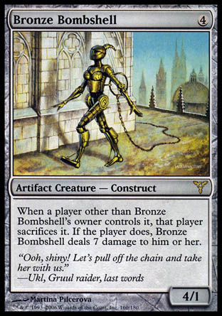 '-Bronze Bombshell
Artifact Creature â€” Construct
When a player other than this creature's owner controls it, that player sacrifices it. If the player does, this creature deals 7 damage to the player.
4/1