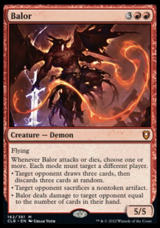 '-Balor
Creature â€” Demon
Flying
Whenever this creature attacks or dies, choose one or more. Each mode must target a different player.
â€¢ Target opponent draws three cards, then discards three cards at random.
â€¢ Target opponent sacrifices a nontoken artifact of their choice.
â€¢ This creature deals damage to target opponent equal to the number of cards in their hand.
5/5