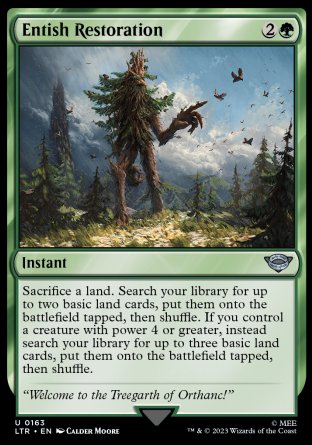 Entish Restoration
Instant
Sacrifice a land. Search your library for up to two basic land cards, put them onto the battlefield tapped, then shuffle. If you control a creature with power 4 or greater, instead search your library for up to three basic land cards, put them onto the battlefield tapped, then shuffle.