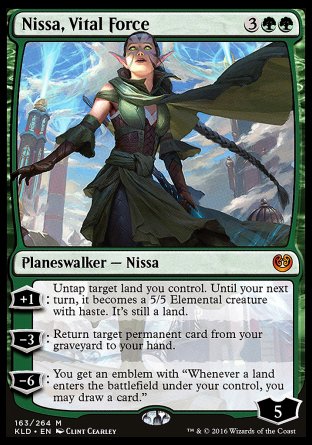 '-Nissa, Vital Force
Legendary Planeswalker â€” Nissa
+1
Untap target land you control. Until your next turn, it becomes a 5/5 Elemental creature with haste. It's still a land.
-3
Return target permanent card from your graveyard to your hand.
-6
You get an emblem with "Whenever a land you control enters, you may draw a card."
Loyalty : 5