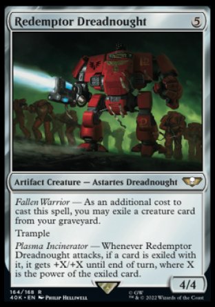 Redemptor Dreadnought
Artifact Creature — Astartes Dreadnought
Fallen Warrior — As an additional cost to cast this spell, you may exile a creature card from your graveyard.
Trample
Plasma Incinerator — Whenever this creature attacks, if a card is exiled with it, it gets +X/+X until end of turn, where X is the power of the exiled card.
4/4
