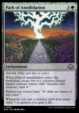 Path of Annihilation
Enchantment
Devoid
When this enchantment enters, create two 0/1 colorless Eldrazi Spawn creature tokens with "Sacrifice this token: Add %C."
Eldrazi you control have "%T: Add one mana of any color."
Whenever you cast a creature spell with mana value 7 or greater, you gain 4 life.