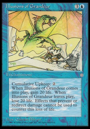 '-Illusions of Grandeur
Enchantment
Cumulative upkeep %2
When this enchantment enters, you gain 20 life.
When this enchantment leaves the battlefield, you lose 20 life.