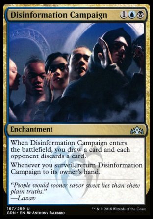 '-Disinformation Campaign
Enchantment
When this enchantment enters, you draw a card and each opponent discards a card.
Whenever you surveil, return this enchantment to its owner's hand.