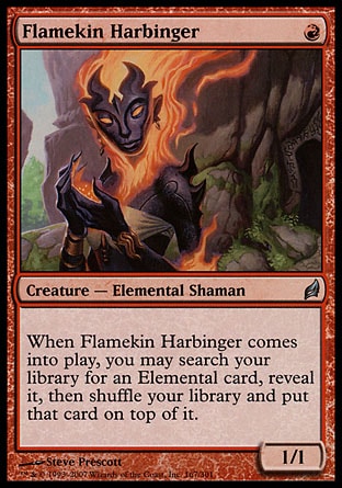 Flamekin Harbinger
Creature — Elemental Shaman
When this creature enters, you may search your library for an Elemental card, reveal it, then shuffle and put that card on top.
1/1