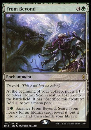 '-From Beyond
Enchantment
Devoid
At the beginning of your upkeep, create a 1/1 colorless Eldrazi Scion creature token. It has "Sacrifice this token: Add %C."
%1%G, Sacrifice this enchantment: Search your library for an Eldrazi card, reveal it, put it into your hand, then shuffle.