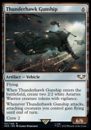 Thunderhawk Gunship
Artifact — Vehicle
Flying
When this Vehicle enters, create two 2/2 white Astartes Warrior creature tokens with vigilance.
Whenever this Vehicle attacks, attacking creatures you control gain flying until end of turn.
Crew 2
6/6