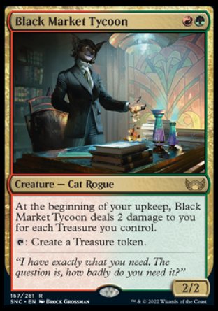 Black Market Tycoon
Creature — Cat Rogue
At the beginning of your upkeep, this creature deals 2 damage to you for each Treasure you control.
%T: Create a Treasure token.
2/2
